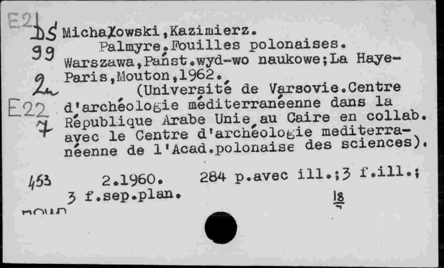 ﻿Е2^
33 к £2.2.
MichaXowski,Kazimierz.
Palmyre.Fouilles polonaises. Warszawa,Fanst.wyd-wo naukowe;La Haye-Pari s,Mout on,1962.#
(Universite de Varsovie.Centre d'archéologie méditerranéenne dans la République Arabe Unie,au Caire en collab. avec le Centre d'archéologie méditerranéenne de 1'Acad.polonaise des sciences;.
2.1960.	284 p.avec ill.;3 f.ill.J
3 f. sep .plan.	la